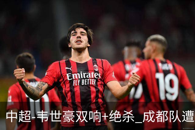 中超-韦世豪双响+绝杀 成都队遭绝平后反绝杀3-2新鹏城